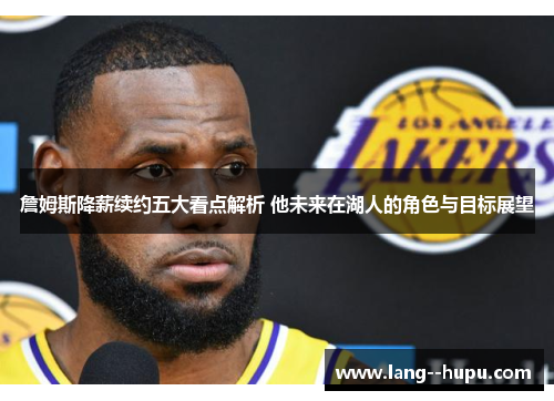 詹姆斯降薪续约五大看点解析 他未来在湖人的角色与目标展望