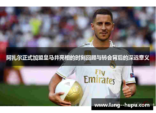 阿扎尔正式加盟皇马并亮相的时刻回顾与转会背后的深远意义