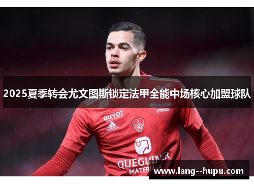 2025夏季转会尤文图斯锁定法甲全能中场核心加盟球队