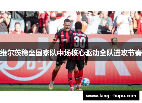 维尔茨稳坐国家队中场核心驱动全队进攻节奏