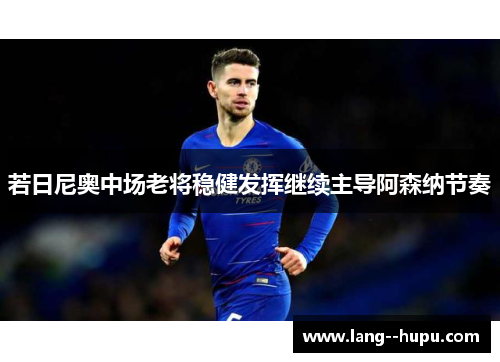 若日尼奥中场老将稳健发挥继续主导阿森纳节奏 若日尼奥中场老将稳健发挥继续主导阿森纳节奏