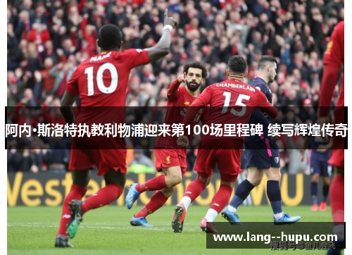 阿内·斯洛特执教利物浦迎来第100场里程碑 续写辉煌传奇