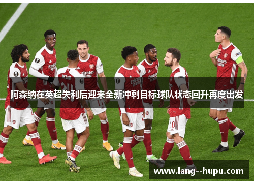 阿森纳在英超失利后迎来全新冲刺目标球队状态回升再度出发
