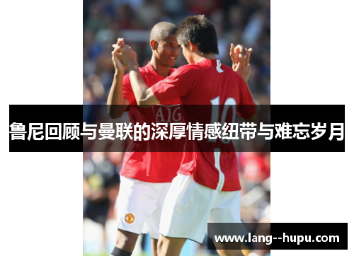 鲁尼回顾与曼联的深厚情感纽带与难忘岁月