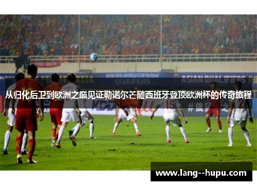 从归化后卫到欧洲之巅见证勒诺尔芒随西班牙登顶欧洲杯的传奇旅程